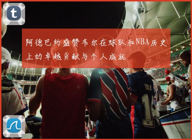 阿德巴约盛赞韦尔在球队和NBA历史上的卓越贡献与个人成就