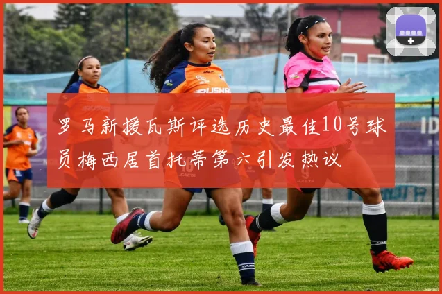罗马新援瓦斯评选历史最佳10号球员梅西居首托蒂第六引发热议