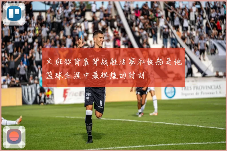 文班称背靠背战胜活塞和快船是他篮球生涯中最辉煌的时刻