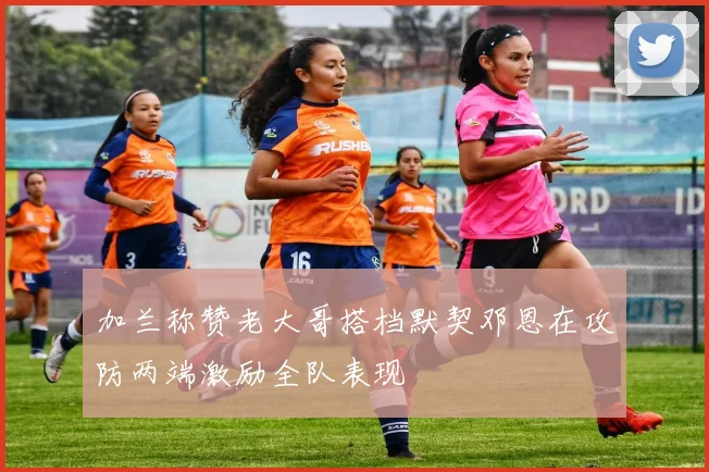 加兰称赞老大哥搭档默契邓恩在攻防两端激励全队表现