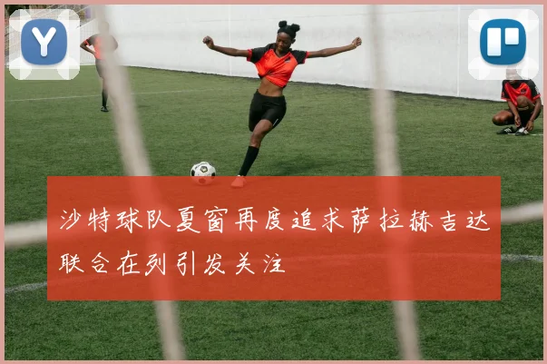 沙特球队夏窗再度追求萨拉赫吉达联合在列引发关注