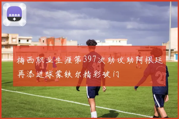 梅西职业生涯第397次助攻助阿根廷再添进球蒙铁尔精彩破门