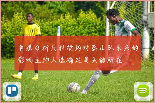 鲁媒分析瓦科续约对泰山队未来的影响主帅人选确定是关键所在