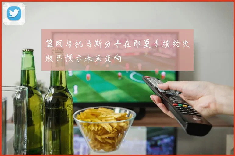 篮网与托马斯分手在即夏季续约失败已预示未来走向