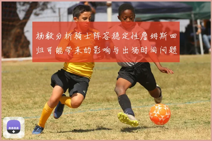 杨毅分析骑士阵容稳定性詹姆斯回归可能带来的影响与出场时间问题