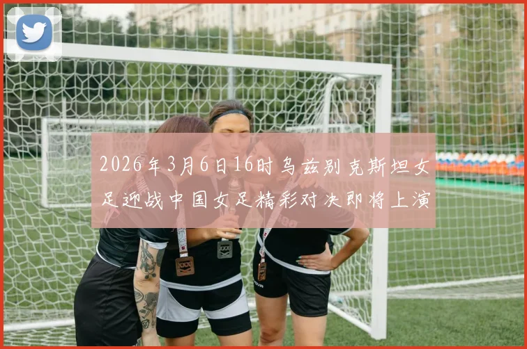 2026年3月6日16时乌兹别克斯坦女足迎战中国女足精彩对决即将上演