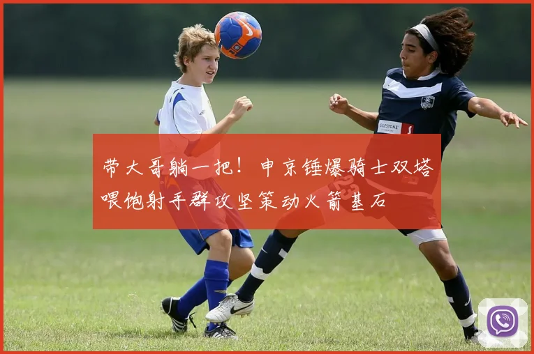 带大哥躺一把！申京锤爆骑士双塔喂饱射手群攻坚策动火箭基石