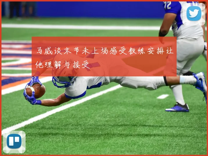 马威谈末节未上场感受教练安排让他理解与接受