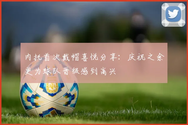 内托首次戴帽喜悦分享：庆祝之余更为球队晋级感到高兴