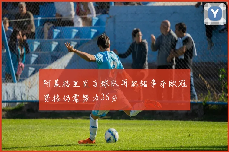 阿莱格里直言球队再犯错争夺欧冠资格仍需努力36分