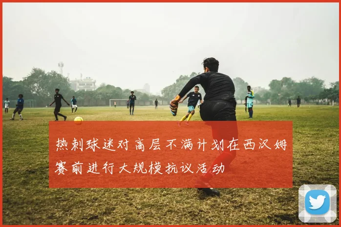 热刺球迷对高层不满计划在西汉姆赛前进行大规模抗议活动