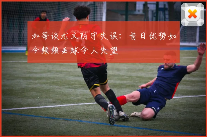 加蒂谈尤文防守失误：昔日优势如今频频丢球令人失望