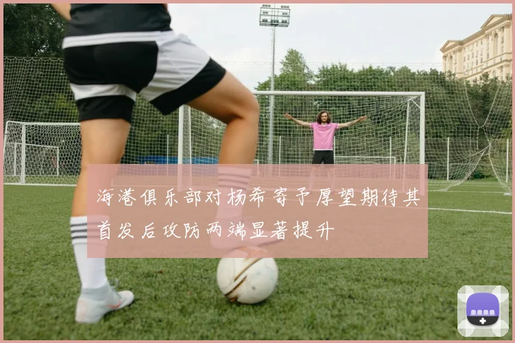 海港俱乐部对杨希寄予厚望期待其首发后攻防两端显著提升