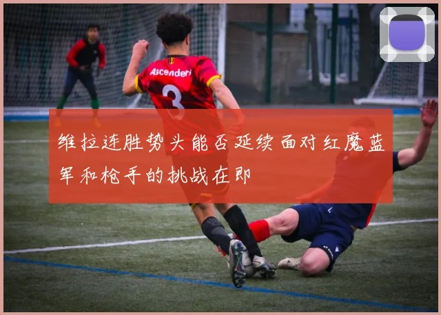 维拉连胜势头能否延续面对红魔蓝军和枪手的挑战在即