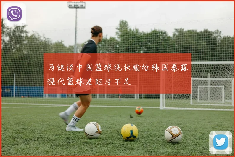 马健谈中国篮球现状输给韩国暴露现代篮球差距与不足
