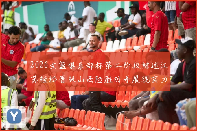 2026女篮俱乐部杯第二阶段综述江苏轻松晋级山西险胜对手展现实力