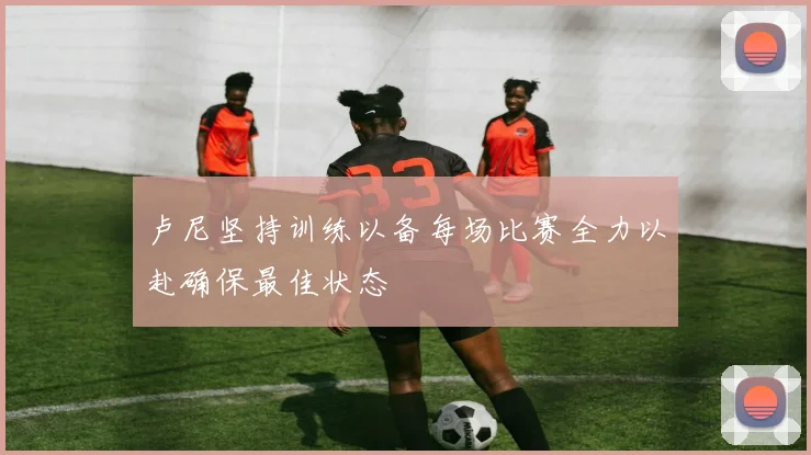 卢尼坚持训练以备每场比赛全力以赴确保最佳状态