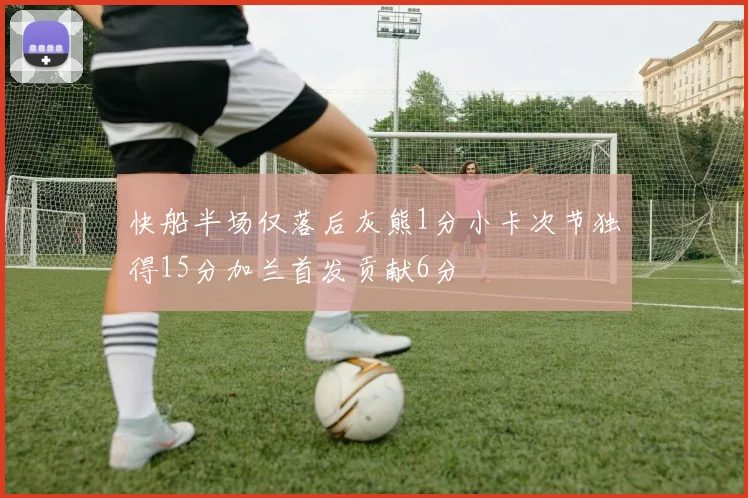 快船半场仅落后灰熊1分小卡次节独得15分加兰首发贡献6分