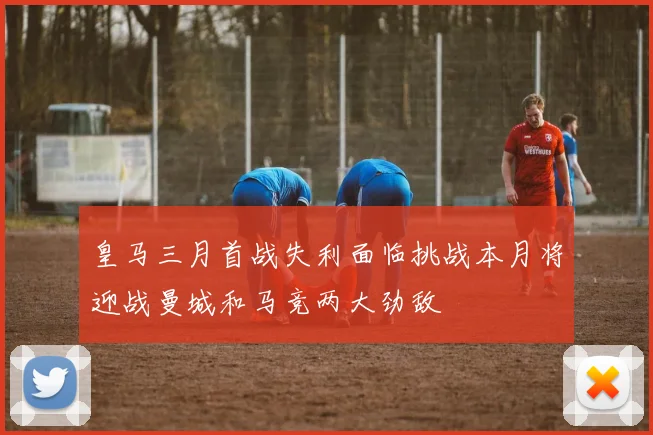 皇马三月首战失利面临挑战本月将迎战曼城和马竞两大劲敌