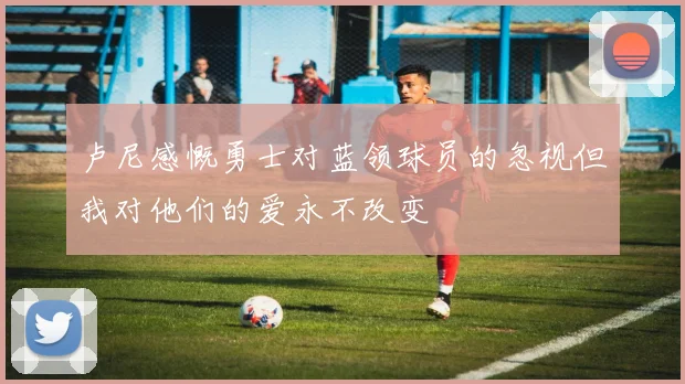 卢尼感慨勇士对蓝领球员的忽视但我对他们的爱永不改变