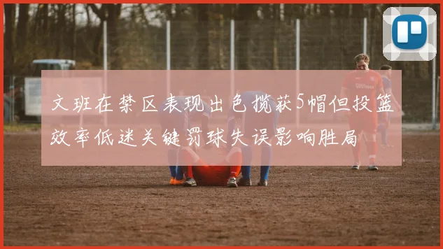 文班在禁区表现出色揽获5帽但投篮效率低迷关键罚球失误影响胜局