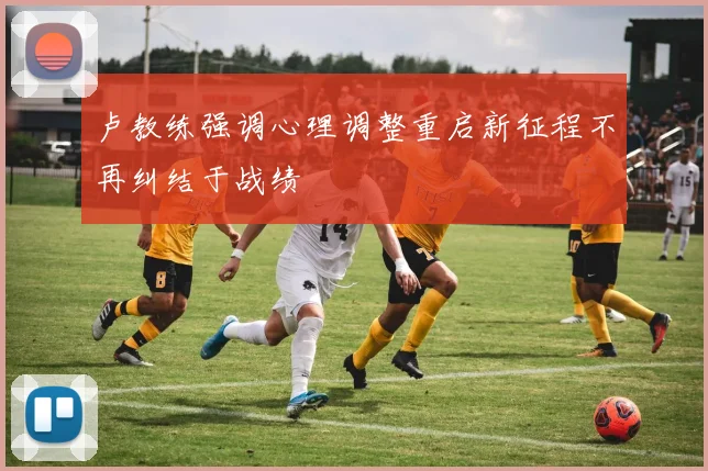卢教练强调心理调整重启新征程不再纠结于战绩