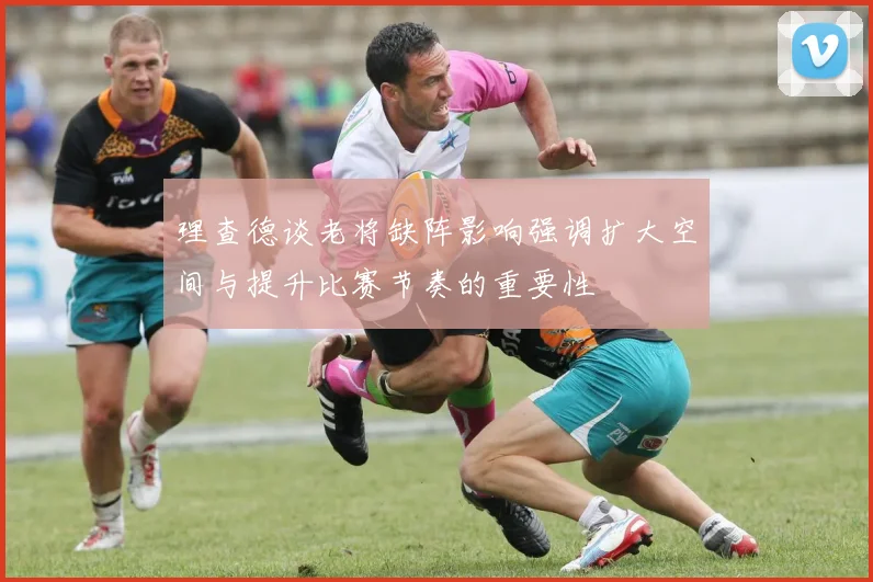 理查德谈老将缺阵影响强调扩大空间与提升比赛节奏的重要性