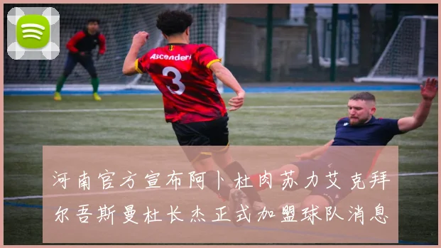 河南官方宣布阿卜杜肉苏力艾克拜尔吾斯曼杜长杰正式加盟球队消息