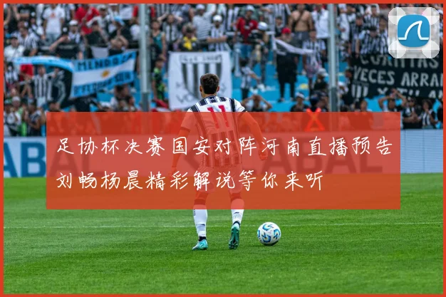 足协杯决赛国安对阵河南直播预告刘畅杨晨精彩解说等你来听