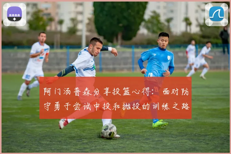 阿门汤普森分享投篮心得：面对防守勇于尝试中投和抛投的训练之路