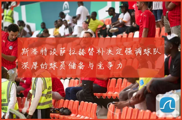 斯洛特谈萨拉赫替补决定强调球队深厚的球员储备与竞争力