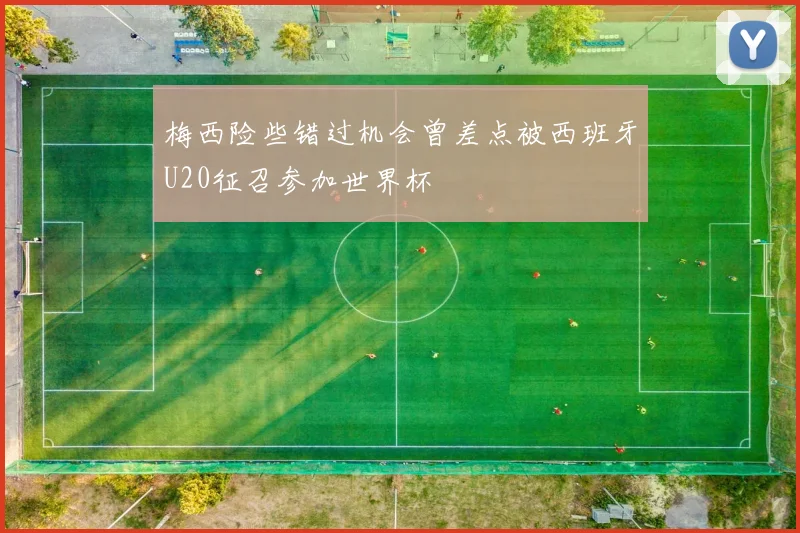 梅西险些错过机会曾差点被西班牙U20征召参加世界杯