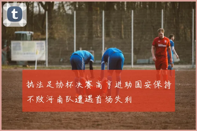 执法足协杯决赛高亨进助国安保持不败河南队遭遇首场失利