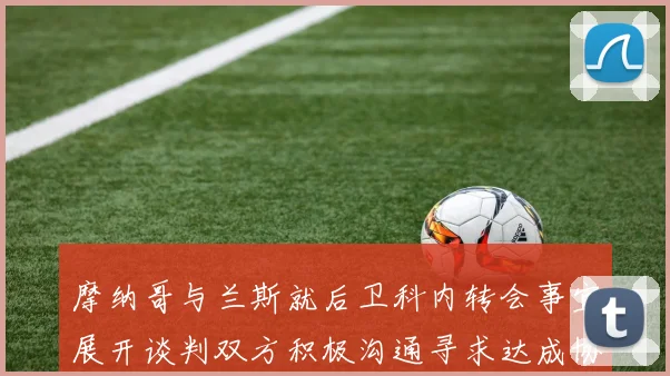 摩纳哥与兰斯就后卫科内转会事宜展开谈判双方积极沟通寻求达成协议