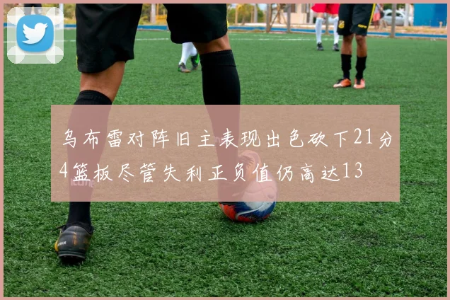 乌布雷对阵旧主表现出色砍下21分4篮板尽管失利正负值仍高达13