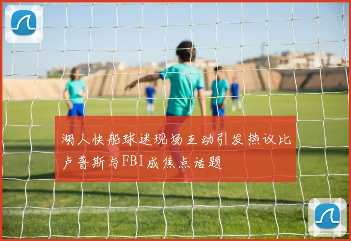 湖人快船球迷现场互动引发热议比卢普斯与FBI成焦点话题