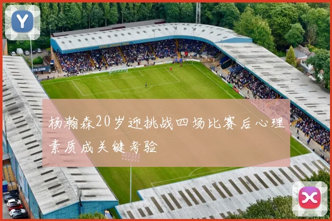 杨瀚森20岁迎挑战四场比赛后心理素质成关键考验