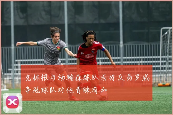 克林根与杨瀚森球队或将交易罗威争冠球队对他青睐有加