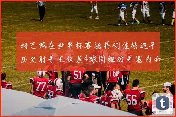 姆巴佩在世界杯赛场再创佳绩追平历史射手王仅差4球同组对手塞内加尔挪威挑战在即