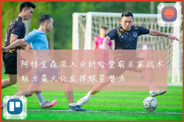 阿特金森深入分析哈登前东家战术助力最大化发挥球星潜力