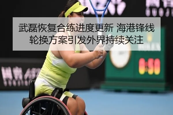 武磊恢复合练进度更新 海港锋线轮换方案引发外界持续关注